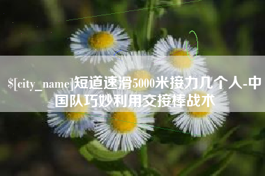 韶关短道速滑5000米接力几个人-中国队巧妙利用交接棒战术
