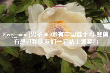 韶关男子5000米有中国选手吗-赛前有想过和队友们一起站上领奖台