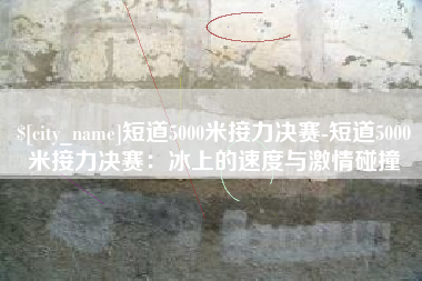韶关短道5000米接力决赛-短道5000米接力决赛：冰上的速度与激情碰撞