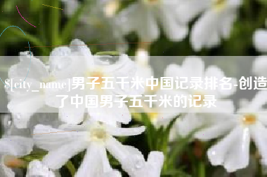 韶关男子五千米中国记录排名-创造了中国男子五千米的记录