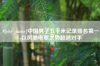 韶关中国男子五千米记录排名第一-以风驰电掣之势超越对手