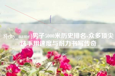 韶关男子5000米历史排名-众多顶尖选手用速度与耐力书写传奇