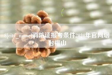 韶关消防证报考条件2024年官网烟台福山